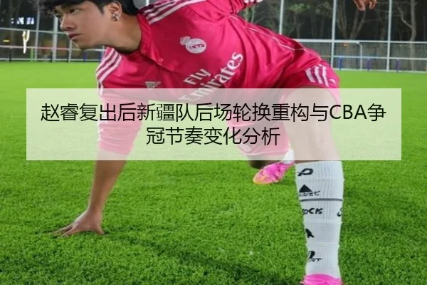 赵睿复出后新疆队后场轮换重构与CBA争冠节奏变化分析