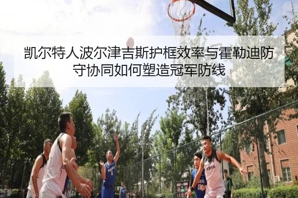 凯尔特人波尔津吉斯护框效率与霍勒迪防守协同如何塑造冠军防线